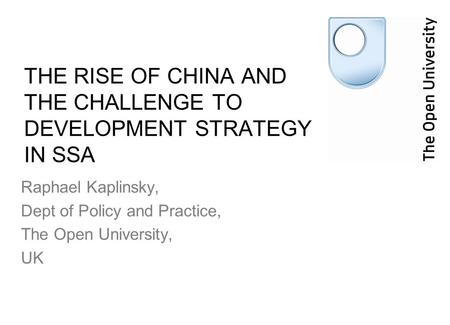 THE RISE OF CHINA AND THE CHALLENGE TO DEVELOPMENT STRATEGY IN SSA Raphael Kaplinsky, Dept of Policy and Practice, The Open University, UK.