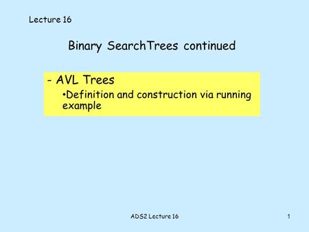 1 Binary SearchTrees continued - AVL Trees Definition and construction via running example Lecture 16 ADS2 Lecture 16.