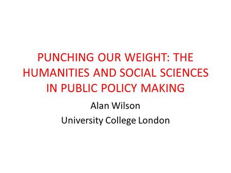 PUNCHING OUR WEIGHT: THE HUMANITIES AND SOCIAL SCIENCES IN PUBLIC POLICY MAKING Alan Wilson University College London.