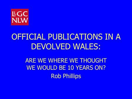 OFFICIAL PUBLICATIONS IN A DEVOLVED WALES: ARE WE WHERE WE THOUGHT WE WOULD BE 10 YEARS ON? Rob Phillips.