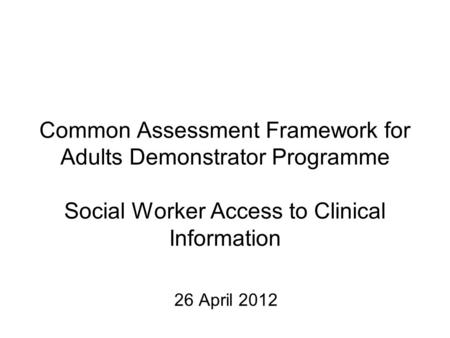 Common Assessment Framework for Adults Demonstrator Programme Social Worker Access to Clinical Information 26 April 2012.