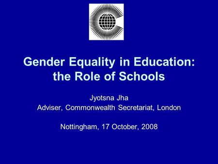 Gender Equality in Education: the Role of Schools Jyotsna Jha Adviser, Commonwealth Secretariat, London Nottingham, 17 October, 2008.