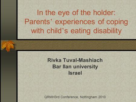 In the eye of the holder: Parents experiences of coping with child s eating disability Rivka Tuval-Mashiach Bar Ilan university Israel QRMH3rd Conference,