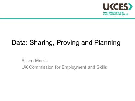 Data: Sharing, Proving and Planning Alison Morris UK Commission for Employment and Skills.