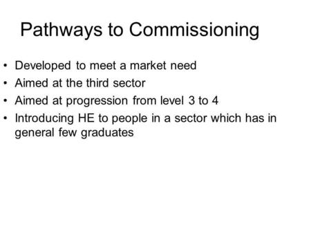 Pathways to Commissioning Developed to meet a market need Aimed at the third sector Aimed at progression from level 3 to 4 Introducing HE to people in.