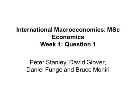 International Macroeconomics: MSc Economics Week 1: Question 1 Peter Stanley, David Glover, Daniel Funge and Bruce Moniri.