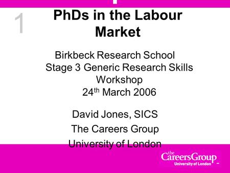 1 PhDs in the Labour Market Birkbeck Research School Stage 3 Generic Research Skills Workshop 24 th March 2006 David Jones, SICS The Careers Group University.