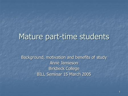 1 Mature part-time students Background, motivation and benefits of study Anne Jamieson Birkbeck College BILL Seminar 15 March 2005.