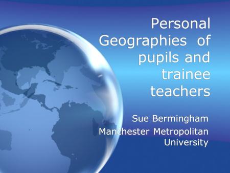 Personal Geographies of pupils and trainee teachers Sue Bermingham Manchester Metropolitan University Sue Bermingham Manchester Metropolitan University.