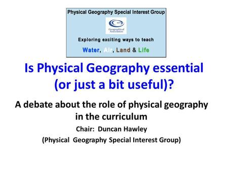 Is Physical Geography essential (or just a bit useful)? A debate about the role of physical geography in the curriculum Chair: Duncan Hawley (Physical.