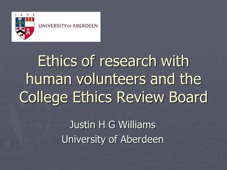 Ethics of research with human volunteers and the College Ethics Review Board Justin H G Williams University of Aberdeen.