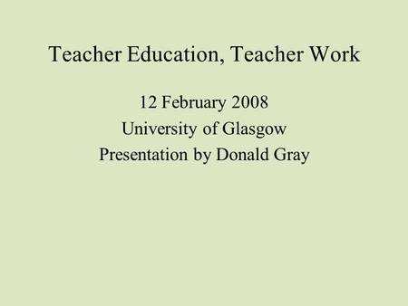 Teacher Education, Teacher Work 12 February 2008 University of Glasgow Presentation by Donald Gray.