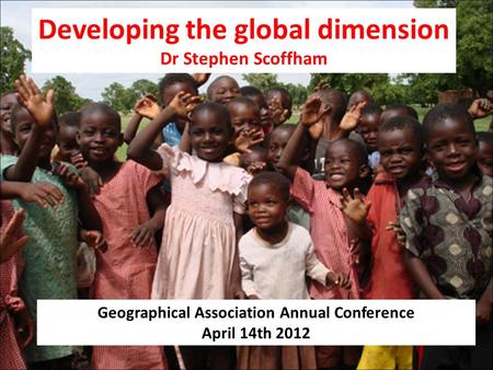 Developing the global dimension Dr Stephen Scoffham Geographical Association Annual Conference April 14th 2012.