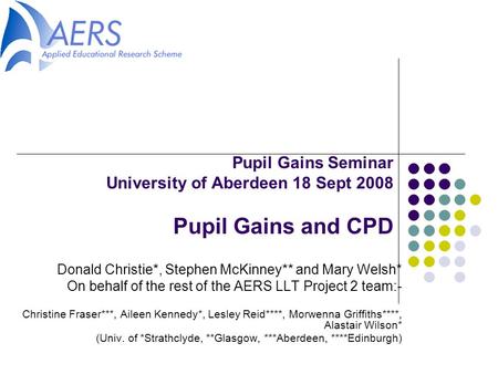 Pupil Gains Seminar University of Aberdeen 18 Sept 2008 Pupil Gains and CPD Donald Christie*, Stephen McKinney** and Mary Welsh* On behalf of the rest.