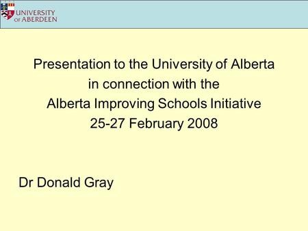 Presentation to the University of Alberta in connection with the Alberta Improving Schools Initiative 25-27 February 2008 Dr Donald Gray.