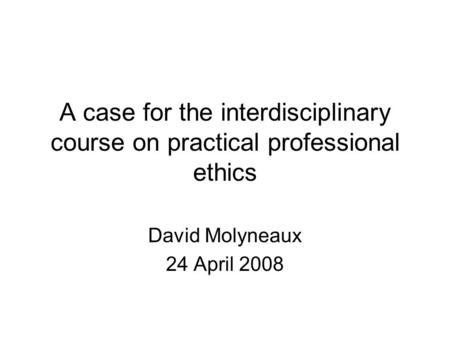 A case for the interdisciplinary course on practical professional ethics David Molyneaux 24 April 2008.