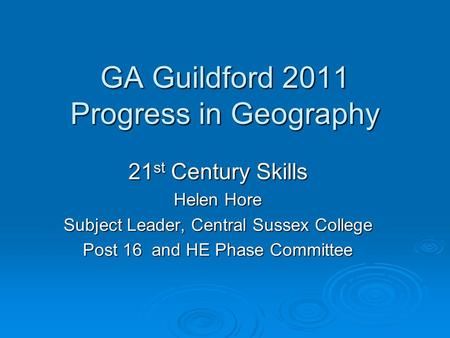 GA Guildford 2011 Progress in Geography 21 st Century Skills Helen Hore Subject Leader, Central Sussex College Post 16 and HE Phase Committee.