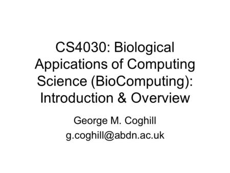 CS4030: Biological Appications of Computing Science (BioComputing): Introduction & Overview George M. Coghill