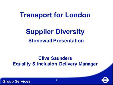 Transport for London Supplier Diversity Stonewall Presentation Clive Saunders Equality & Inclusion Delivery Manager Group Services.