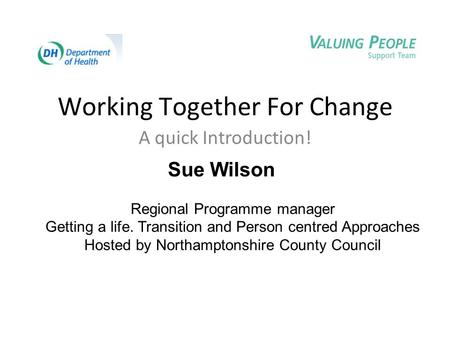 Working Together For Change A quick Introduction! Sue Wilson Regional Programme manager Getting a life. Transition and Person centred Approaches Hosted.