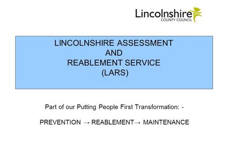 LINCOLNSHIRE ASSESSMENT AND REABLEMENT SERVICE (LARS) Part of our Putting People First Transformation: - PREVENTION REABLEMENT MAINTENANCE.