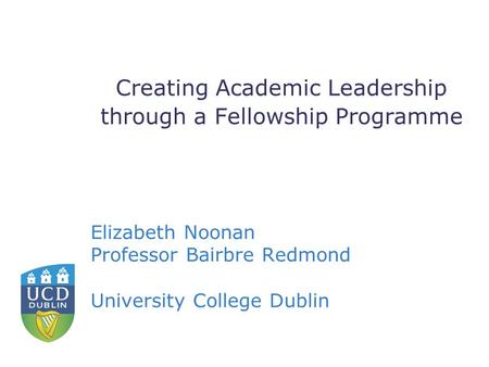 Creating Academic Leadership through a Fellowship Programme Elizabeth Noonan Professor Bairbre Redmond University College Dublin.