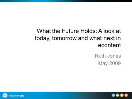 What the Future Holds: A look at today, tomorrow and what next in econtent Ruth Jones May 2009.