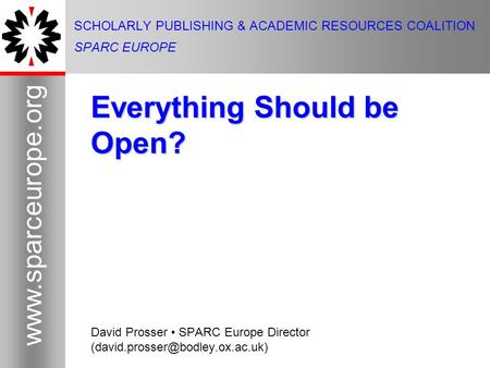 1 www.sparceurope.org 1 SCHOLARLY PUBLISHING & ACADEMIC RESOURCES COALITION SPARC EUROPE Everything Should be Open? David Prosser SPARC Europe Director.