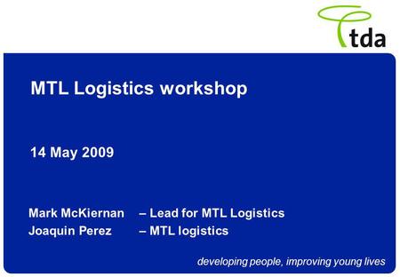 Developing people, improving young lives MTL Logistics workshop 14 May 2009 Mark McKiernan – Lead for MTL Logistics Joaquin Perez – MTL logistics.