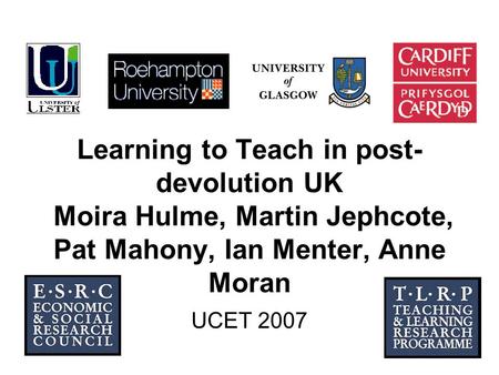 1 Learning to Teach in post- devolution UK Moira Hulme, Martin Jephcote, Pat Mahony, Ian Menter, Anne Moran UCET 2007.