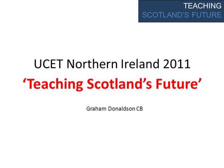 UCET Northern Ireland 2011 Teaching Scotlands Future TEACHING SCOTLANDS FUTURE Graham Donaldson CB.