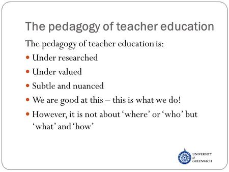 The pedagogy of teacher education The pedagogy of teacher education is: Under researched Under valued Subtle and nuanced We are good at this – this is.