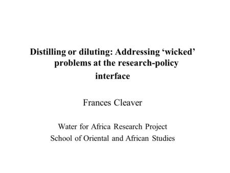 Distilling or diluting: Addressing wicked problems at the research-policy interface Frances Cleaver Water for Africa Research Project School of Oriental.