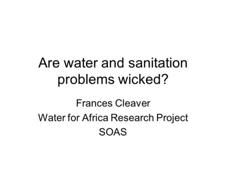 Are water and sanitation problems wicked? Frances Cleaver Water for Africa Research Project SOAS.