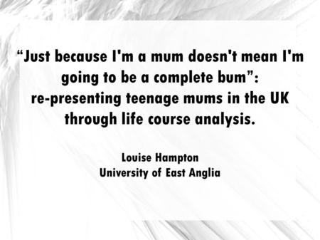 Just because I'm a mum doesn't mean I'm going to be a complete bum: re-presenting teenage mums in the UK through life course analysis. Louise Hampton University.