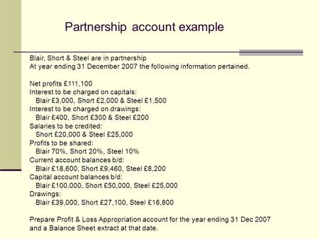 Partnership account example Blair, Short & Steel are in partnership At year ending 31 December 2007 the following information pertained. Net profits £111,100.