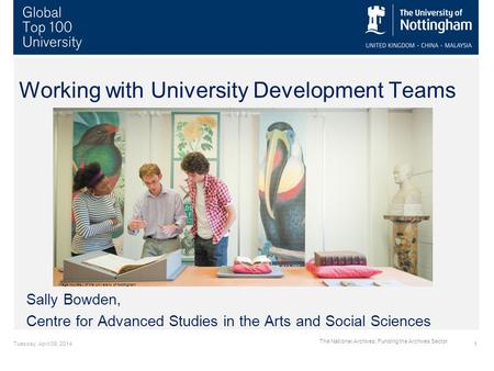 Tuesday, April 08, 20141 The National Archives: Funding the Archives Sector Working with University Development Teams Sally Bowden, Centre for Advanced.