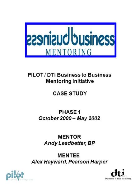 PILOT / DTI Business to Business Mentoring Initiative CASE STUDY PHASE 1 October 2000 – May 2002 MENTOR Andy Leadbetter, BP MENTEE Alex Hayward, Pearson.