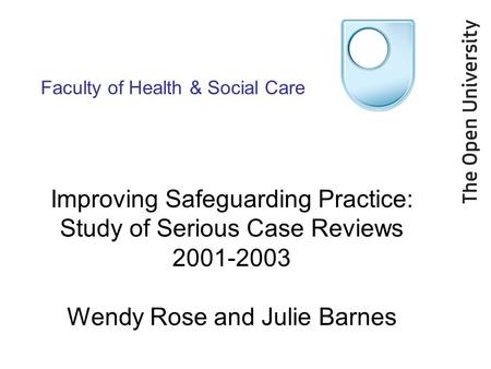 Faculty of Health & Social Care Improving Safeguarding Practice: Study of Serious Case Reviews 2001-2003 Wendy Rose and Julie Barnes.