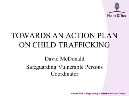 Home Office Safeguarding Vulnerable Persons Team TOWARDS AN ACTION PLAN ON CHILD TRAFFICKING David McDonald Safeguarding Vulnerable Persons Coordinator.