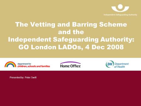 The Vetting and Barring Scheme and the Independent Safeguarding Authority: GO London LADOs, 4 Dec 2008 Presented by: Peter Swift.