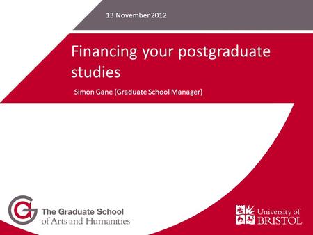 13 November 2012 Financing your postgraduate studies Simon Gane (Graduate School Manager)