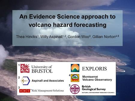 EXPLORIS Montserrat Volcano Observatory Aspinall and Associates Risk Management Solutions 1 2 3 4 5 An Evidence Science approach to volcano hazard forecasting.