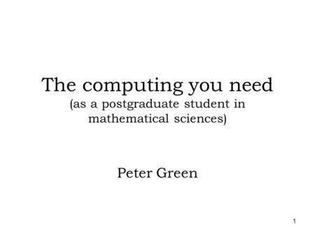 1 The computing you need (as a postgraduate student in mathematical sciences) Peter Green.