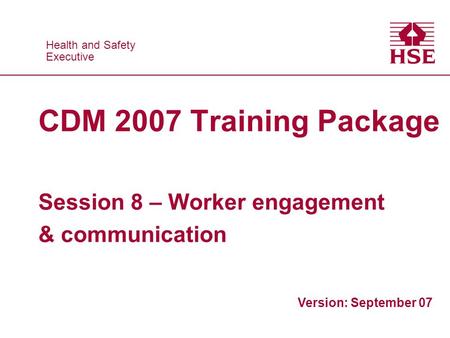 Health and Safety Executive Health and Safety Executive CDM 2007 Training Package Session 8 – Worker engagement & communication Version: September 07.