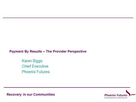 Recovery in our Communities Payment By Results – The Provider Perspective Karen Biggs Chief Executive Phoenix Futures.