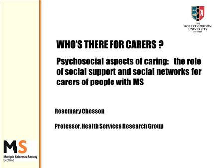 WHOS THERE FOR CARERS ? Psychosocial aspects of caring: the role of social support and social networks for carers of people with MS Rosemary Chesson Professor,