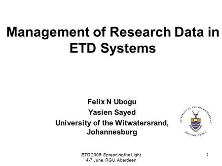 ETD 2008: Spreading the Light 4-7 June, RGU, Aberdeen 1 Management of Research Data in ETD Systems Felix N Ubogu Yasien Sayed University of the Witwatersrand,