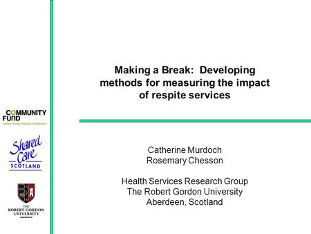 Making a Break: Developing methods for measuring the impact of respite services Catherine Murdoch Rosemary Chesson Health Services Research Group The Robert.