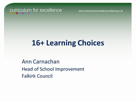 16+ Learning Choices Ann Carnachan Head of School Improvement Falkirk Council.